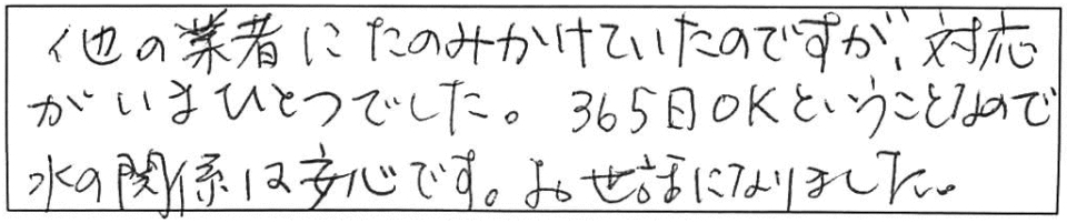 他の業者にたのみかけていたのですが、対応がいまひとつでした。365日OKということなので、水の関係は安心です。お世話になりました。