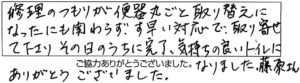 修理のつもりが便器丸ごと取り替えになったにも関わらず、素早い対応で取り寄せて下さり、その日のうちに完了、気持ちの良いトイレになりました。藤原さん、ありがとうございました。