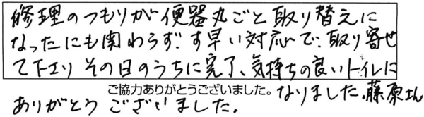 修理のつもりが便器丸ごと取り替えになったにも関わらず、素早い対応で取り寄せて下さり、その日のうちに完了、気持ちの良いトイレになりました。藤原さん、ありがとうございました。