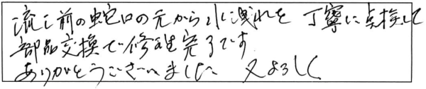 流し前の蛇口の元から水洩れを丁寧に点検して、部品交換で修理完了です。ありがとうございました。又、よろしく。