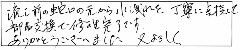 流し前の蛇口の元から水洩れを丁寧に点検して、部品交換で修理完了です。ありがとうございました。又、よろしく。