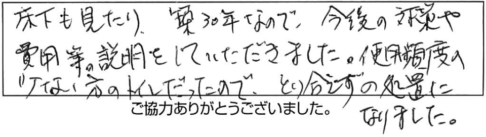 床下も見たり、築30年なので、今後の対策や費用等の説明をしていただきました。使用頻度の少ない方のトイレだったので、とり合えずの処置になりました。