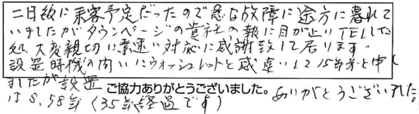 二日後に来客予定だったので急な故障に途方に暮れていましたがタウンページの貴社の報に目が止りTELした処、大変親切に素速い対応に感謝致して居ります。設置時期の問いにウォシュレットと勘違いして15年前と申しましたが設置はS.58年（35年経過です)ありがとうございました。