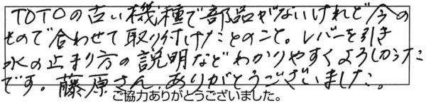 TOTOの古い機種で部品がないけれど今のもので合わせて取り付けたとのこと。レバーを引き水の止まり方の説明などわかりやすくよろしかったです。藤原さん、ありがとうございました。