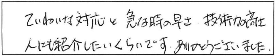 ていねいな対応と急な時の早さ、技術力の高さ人にも紹介したいくらいです。ありがとうございました。