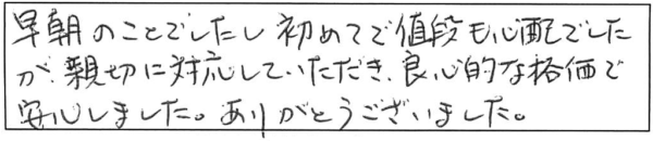 早朝のことでしたし初めてで値段も心配でしたが、親切に対応していただき、良心的な価格で安心しました。ありがとうございました。