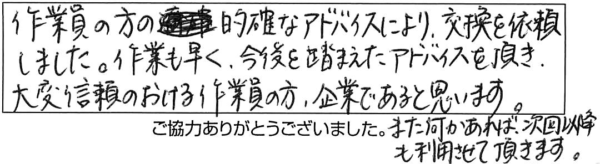 作業員の方の的確なアドバイスにより、交換を依頼しました。作業も早く、今後を踏まえたアドバイスを頂き、大変信頼のおける作業員の方、企業であると思います。また何かあれば、次回以降も利用させて頂きます。