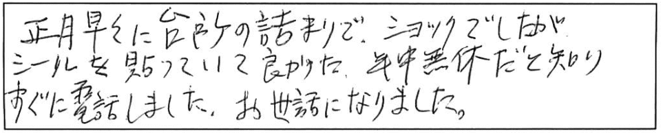 正月早々に台所の詰まりでショックでしたがシールを張っていて良かった。年中無休だと知りすぐに電話しました。お世話になりました。