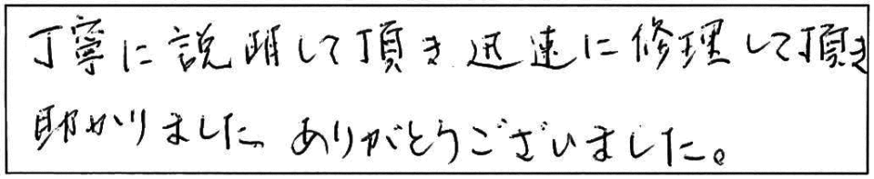 丁寧に説明して頂き迅速に修理して頂き助かりました。ありがとうございました。