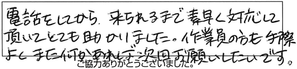 電話をしてから、来られるまで素早く対応して頂いてとても助かりました。作業員の方も手際よくまた何かあれば時下お願いしたいです。