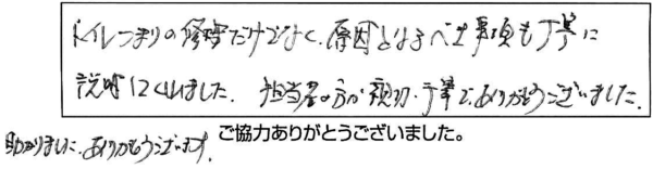 トイレつまりの修理だけでなく原因となるべき事項も丁寧に説明してくれました。担当者の方が親切丁寧でありがとうございました。助かりました。ありがとうございます。