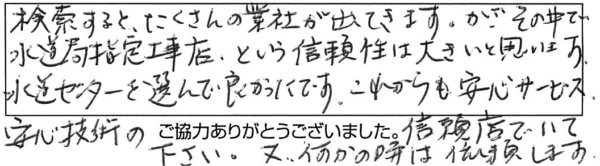 検索すると、たくさんの業者が出てきます。が、その中で水道局指定工事店、という信頼性は大きいと思います。水道センターを選んで良かったです。これからも安心サービス、安心技術の信頼店でいて下さい。又、何かの時は依頼します。