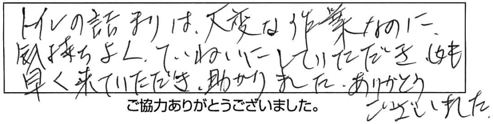 トイレの詰まりは大変は作業なのに気持ちよくていねいにしていただきしかも早く来ていただき助かりました。ありがとうございました。