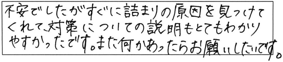 不安でしたがすぐに詰まりの原因を見つけてくれて、対策についての説明もとてもわかりやすかったです。また何かあったらお願いしたいです。