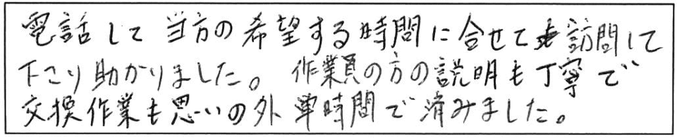 電話して当方の希望する時間に合わせて訪問して下さり助かりました。作業員の方の説明も丁寧で交換作業も思いの外短時間で済みました。