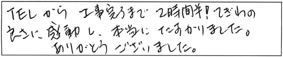 TELから工事完了まで2時間半！てぎわの良さに感動し、本当にたすかりました。ありがとうございました。