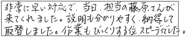 非常に早い対応で、当日、担当の藤原さんが来てくれました。説明も分かりやすく、納得して取替しました。作業もびっくりする位スピーディでした。