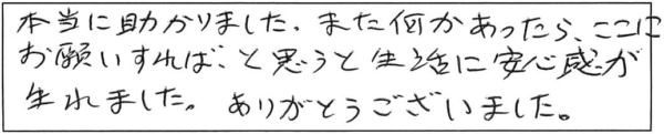 本当に助かりました。また何かあったら、ここにお願いすれば、と思うと生活に安心感が生まれました。ありがとうございました。