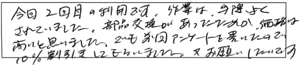 今回2回目の利用です。作業は出際良くされていました。部品交換があったためか、価格は高いと思いました。でも前回ｱﾝｹｰﾄを書いたので10％割引きにしてもらいました。又お願いしたいです。