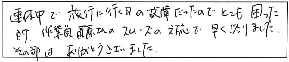 連休中で旅行に行く日の故障だったのでとても困った所、作業員藤原さんのスムーズの対応で早く終りました。その節はありがとうございました。