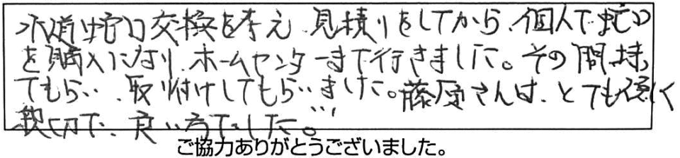 水道蛇口交換を考え、見積りをしてから個人で蛇口を購入になり、ホームセンターまで行きました。その間待ってもらい取り付けしてもらいました。藤原さんはとてもやさしく親切で、良い方でした。