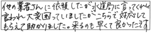 他の業者さんに依頼したが水道局に言ってくれと言われ大変困っていましたがこちらで対応してもらえて助かりました。来るのも早くて良かったです。