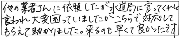 他の業者さんに依頼したが水道局に言ってくれと言われ大変困っていましたがこちらで対応してもらえて助かりました。来るのも早くて良かったです。