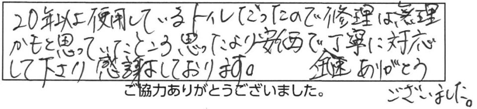 20年以上使用しているトイレだったので修理は無理かもと思っていたところ思ったより安価で丁寧に対応して下さり感謝しております。迅速ありがとうございました。