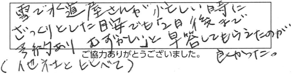 雪で水道屋さんが忙しい時にざっくりとした目安でも「2日後まで予約ありむずかしい」と即答してもらえたのが良かった。（他社と比べて）