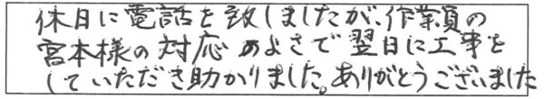 休日に電話を致しましたが、作業員の宮本様の対応のよさで翌日に工事していただき助かりました。ありがとうございました。