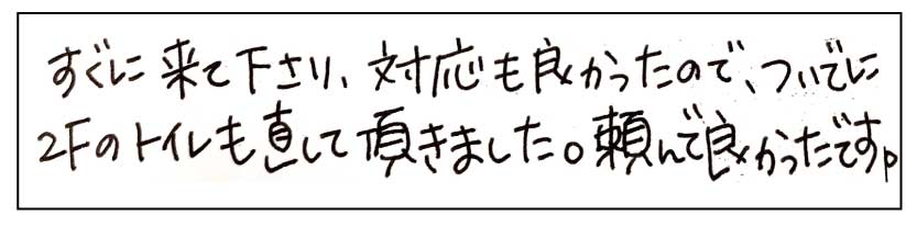 すぐに来て下さり、対応も良かったので、ついでに2Fのトイレも直して頂きました。頼んで良かったです。