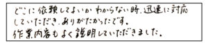 どこに依頼してよいかわからない時、迅速に対応していただきありがたかったです。作業内容もよく説明していただきました。