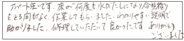 アパート住まいです。床が何度も水びたしになり合見積りをとる間もなく、作業してもらいました。わかりやすい説明で助かりました。修理して頂いて良かったです。ありがとうございました。