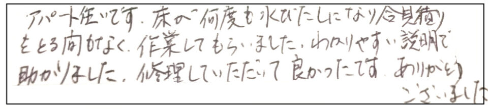 アパート住まいです。床が何度も水びたしになり合見積りをとる間もなく、作業してもらいました。わかりやすい説明で助かりました。修理して頂いて良かったです。ありがとうございました。