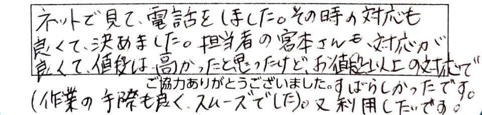 ネットで見て電話をしました。その時の対応も良くて決めました。担当者の宮本さんも対応が良くて値段は高かったと思ったけど、お値段以上の対応ですばらしかったです。（作業の手際も良く、スムーズでした。）又、利用したいです。