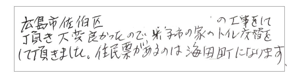 広島市佐伯区の工事をして頂き大変良かったので米子市の子も家のトイレ交換をしていただきました。住民票があるのは海田町になります。