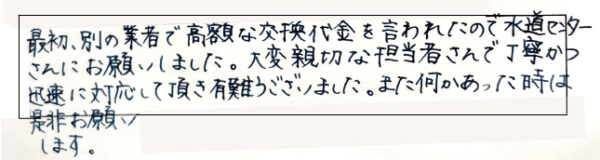 最初、別の業者で高額な交換代金を言われたので水道センターさんにお願いしました。大変親切な担当者さんで丁寧かつ迅速に対応していただきありがとうございました。また何かあった時は是非お願いします。