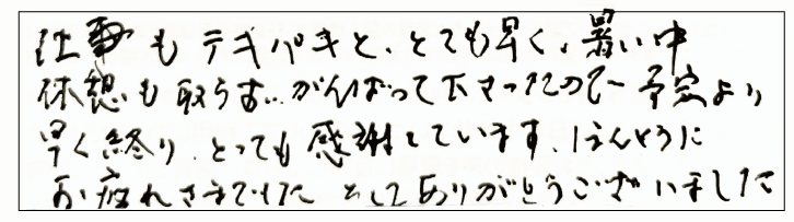 仕事もテキパキととても早く、暑い中休憩も取らずに頑張って下さったので予定より早く終わりとっても感謝しています。本当にお疲れさまでした。そしてありがとうございました。