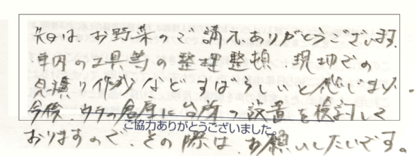 先日はお野菜のご購入ありがとうございます。車内の工具等の整理整頓、現地での見積作成など素晴らしいと感じました。今後は家の今に台所の設置を倹約しておりますので、その際はお願いしたいです。