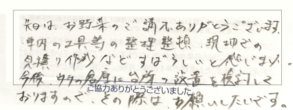 先日はお野菜のご購入ありがとうございます。車内の工具等の整理整頓、現地での見積作成など素晴らしいと感じました。今後は家の今に台所の設置を倹約しておりますので、その際はお願いしたいです。