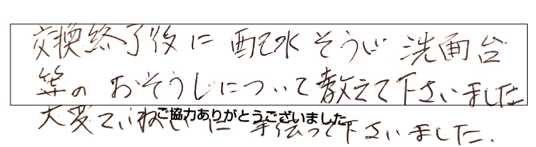 交換終了に排水掃除、洗面台等のお掃除について教えてくださいました。大変丁寧に手伝ってくださいました。