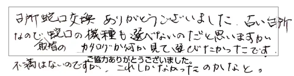 台所蛇口交換ありがとうございました。古い台所なので、取替の蛇口の機能も選べないのだと思いますが、カタログが何か見て選びたかったです。不満はないのですが、これしかなかったのかなと。