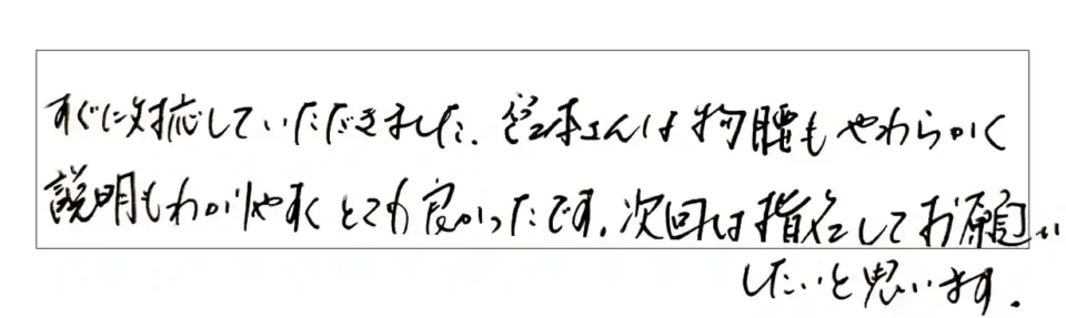 すぐにに対応していただきました。宮本さんは物腰もやわらかく説明も分かりやすくとても良かったです。次回は指名してお願いしたいです。