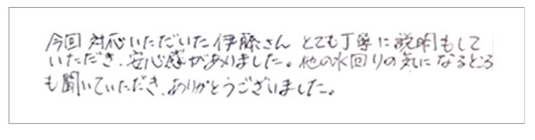 今回対応いただいた伊藤さんとても丁寧に説明もしていただき、安心感がありました。他の水回りの気になるところも聞いていただき、ありがとうございました。