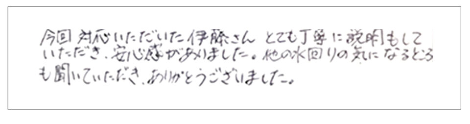 今回対応いただいた伊藤さんとても丁寧に説明もしていただき、安心感がありました。他の水回りの気になるところも聞いていただき、ありがとうございました。